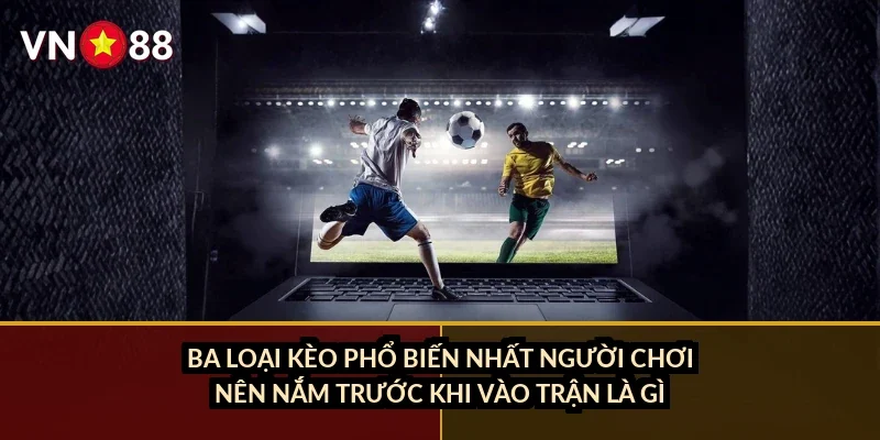 Ba loại kèo phổ biến nhất người chơi nên nắm trước khi vào trận là gì?